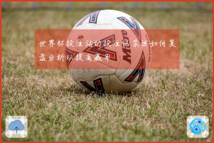 世界杯投注站的投注记录该如何复盘分析以提高赢率
