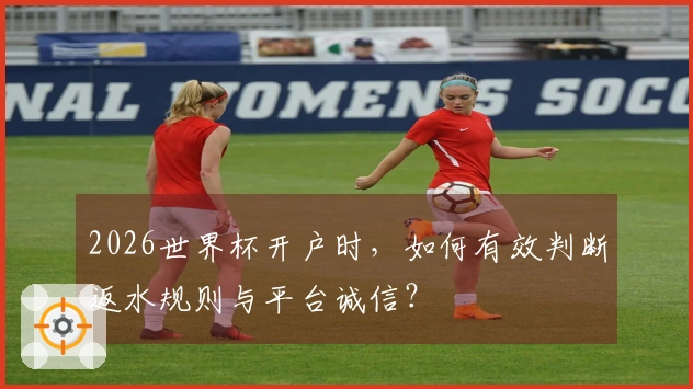 2026世界杯开户时，如何有效判断返水规则与平台诚信？